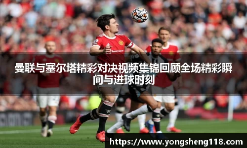 曼联与塞尔塔精彩对决视频集锦回顾全场精彩瞬间与进球时刻