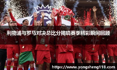 利物浦与罗马对决总比分揭晓赛季精彩瞬间回顾