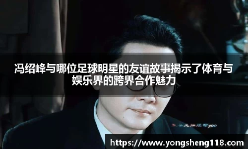 冯绍峰与哪位足球明星的友谊故事揭示了体育与娱乐界的跨界合作魅力